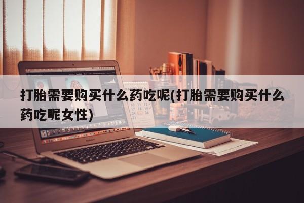正品打胎药专卖微信打胎需要购买什么药吃呢(打胎需要购买什么药吃呢女性)