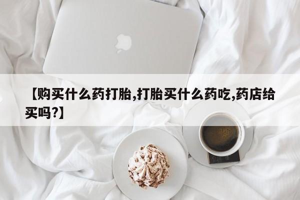 正品打胎药专卖微信【购买什么药打胎,打胎买什么药吃,药店给买吗?】