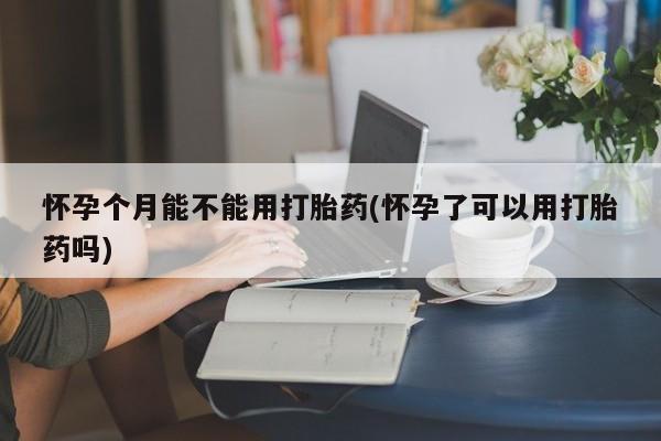 正品打胎药专卖微信怀孕个月能不能用打胎药(怀孕了可以用打胎药吗)