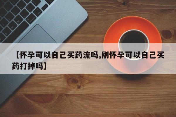 正品打胎药专卖微信【怀孕可以自己买药流吗,刚怀孕可以自己买药打掉吗】
