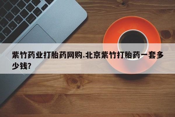 正品打胎药专卖微信紫竹药业打胎药网购.北京紫竹打胎药一套多少钱？